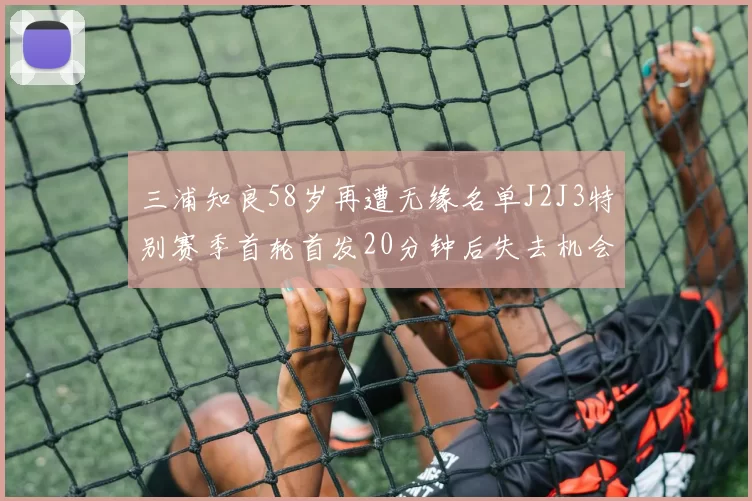 三浦知良58岁再遭无缘名单J2J3特别赛季首轮首发20分钟后失去机会