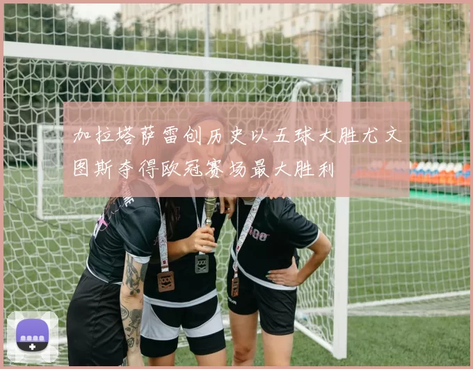 加拉塔萨雷创历史以五球大胜尤文图斯夺得欧冠赛场最大胜利