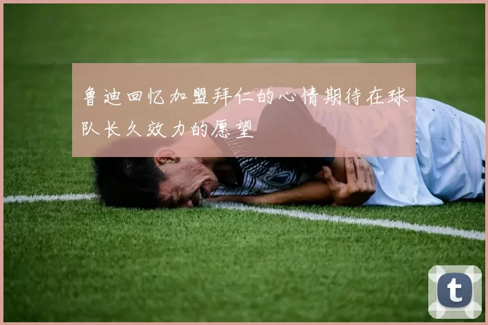 鲁迪回忆加盟拜仁的心情期待在球队长久效力的愿望