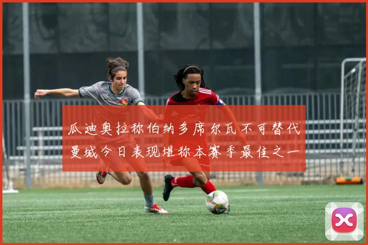 瓜迪奥拉称伯纳多席尔瓦不可替代曼城今日表现堪称本赛季最佳之一