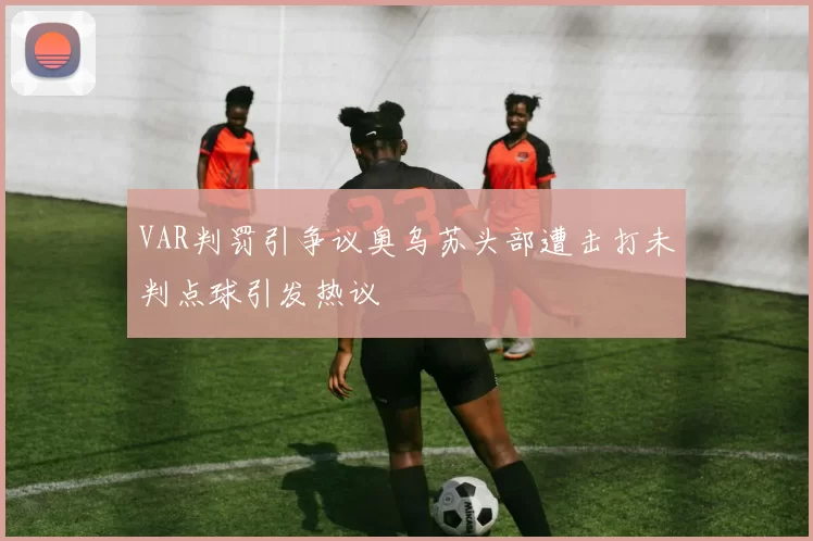 VAR判罚引争议奥乌苏头部遭击打未判点球引发热议