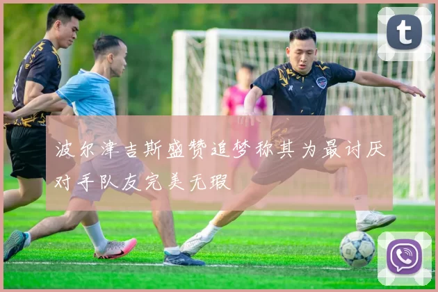 波尔津吉斯盛赞追梦称其为最讨厌对手队友完美无瑕
