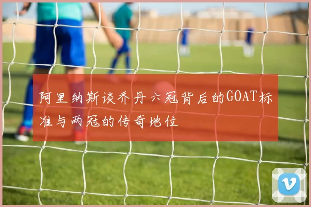 阿里纳斯谈乔丹六冠背后的GOAT标准与两冠的传奇地位