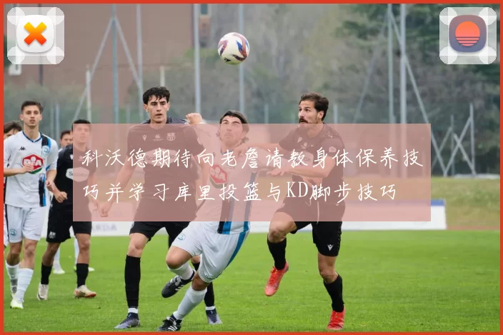 科沃德期待向老詹请教身体保养技巧并学习库里投篮与KD脚步技巧