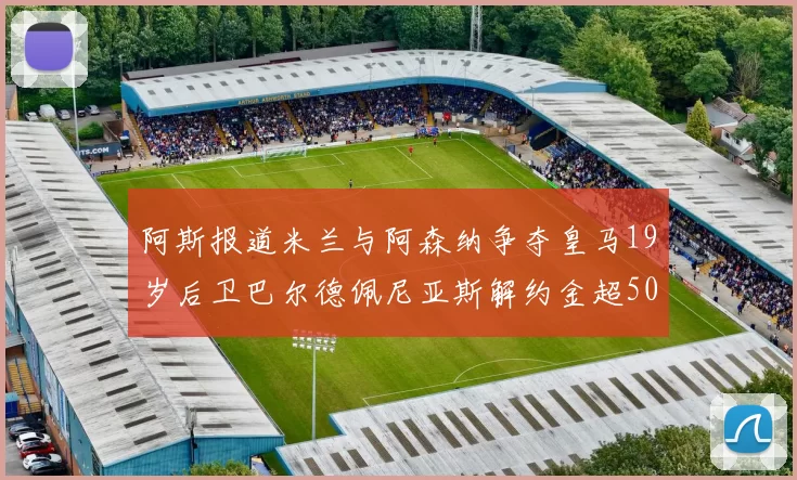 阿斯报道米兰与阿森纳争夺皇马19岁后卫巴尔德佩尼亚斯解约金超5000万