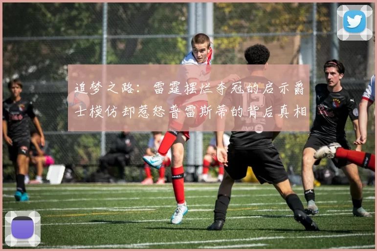 追梦之路：雷霆摆烂夺冠的启示爵士模仿却惹怒普雷斯蒂的背后真相