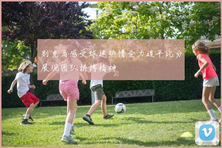 别克马感受球迷热情全力追平比分展现团队拼搏精神