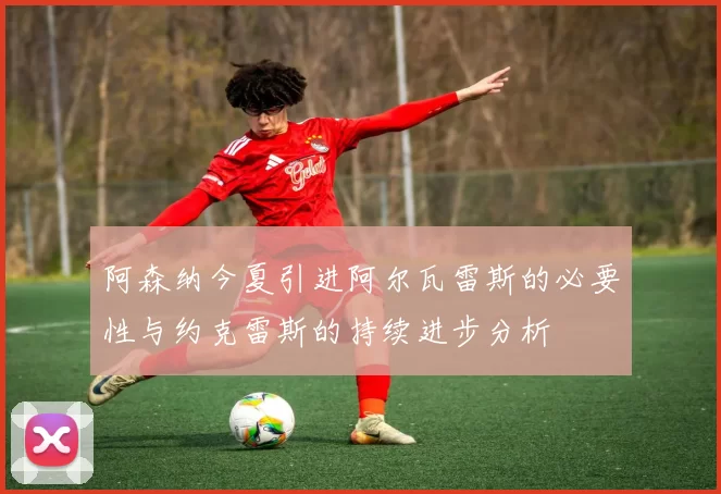 阿森纳今夏引进阿尔瓦雷斯的必要性与约克雷斯的持续进步分析