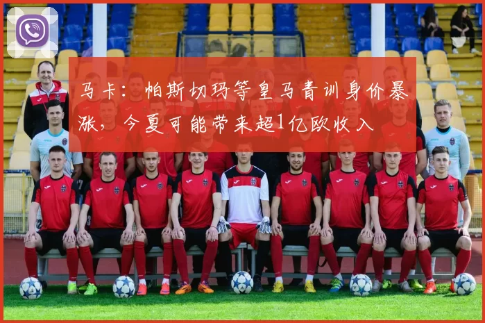 马卡：帕斯切玛等皇马青训身价暴涨，今夏可能带来超1亿欧收入