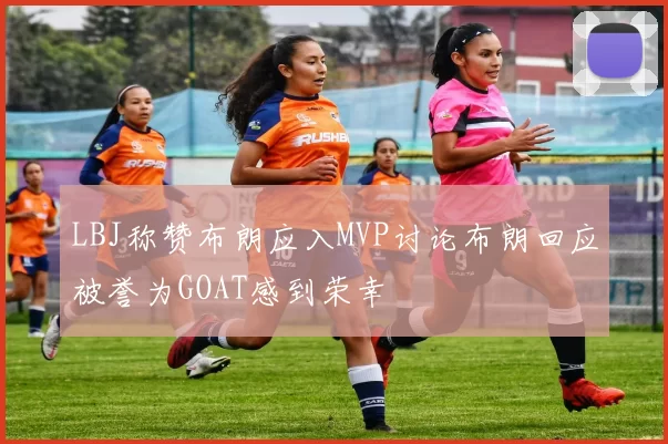 LBJ称赞布朗应入MVP讨论布朗回应被誉为GOAT感到荣幸