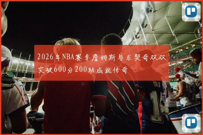 2026年NBA赛季詹姆斯与东契奇双双突破600分200助成就传奇