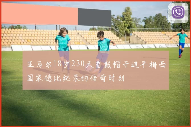 亚马尔18岁230天首戴帽子追平梅西国家德比纪录的传奇时刻