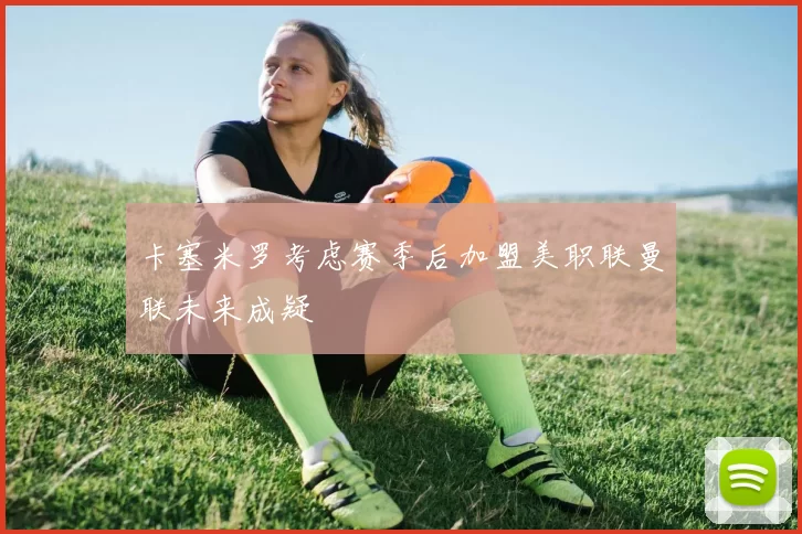 卡塞米罗考虑赛季后加盟美职联曼联未来成疑