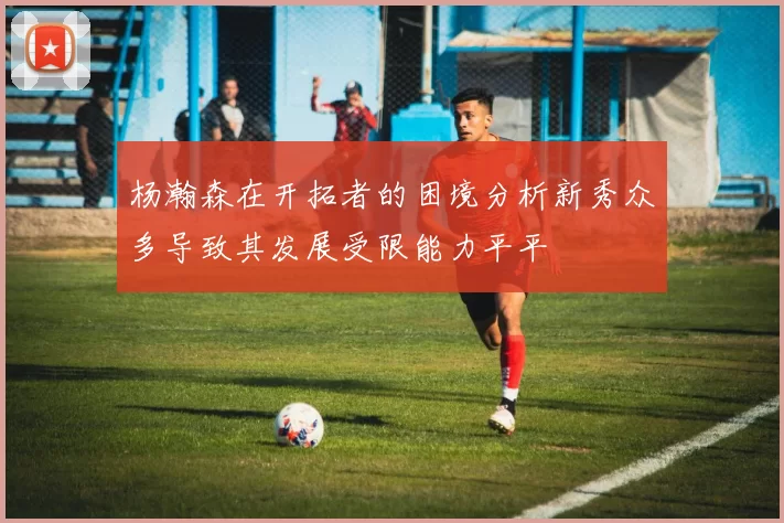 杨瀚森在开拓者的困境分析新秀众多导致其发展受限能力平平