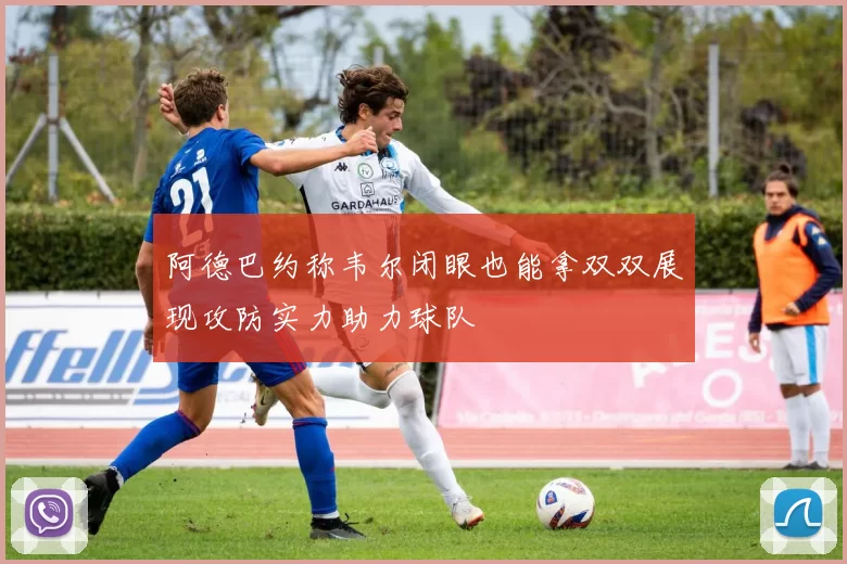 阿德巴约称韦尔闭眼也能拿双双展现攻防实力助力球队