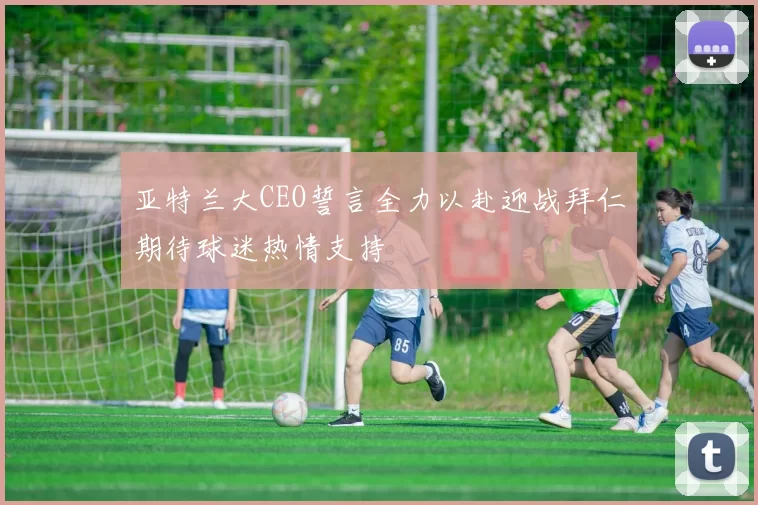亚特兰大CEO誓言全力以赴迎战拜仁期待球迷热情支持