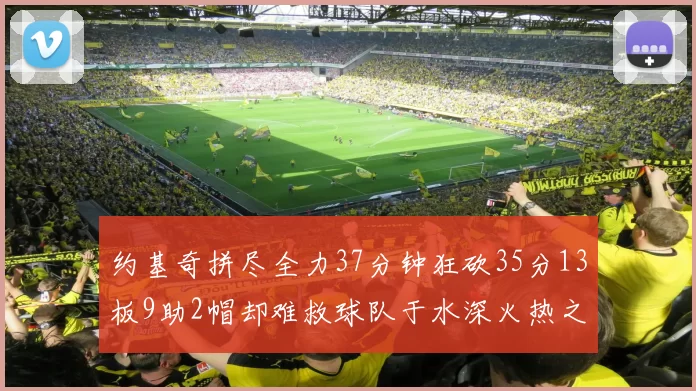 约基奇拼尽全力37分钟狂砍35分13板9助2帽却难救球队于水深火热之中