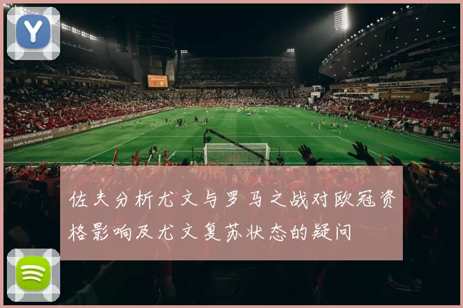 佐夫分析尤文与罗马之战对欧冠资格影响及尤文复苏状态的疑问