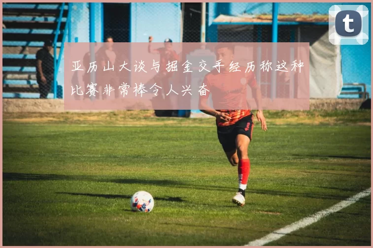 亚历山大谈与掘金交手经历称这种比赛非常棒令人兴奋